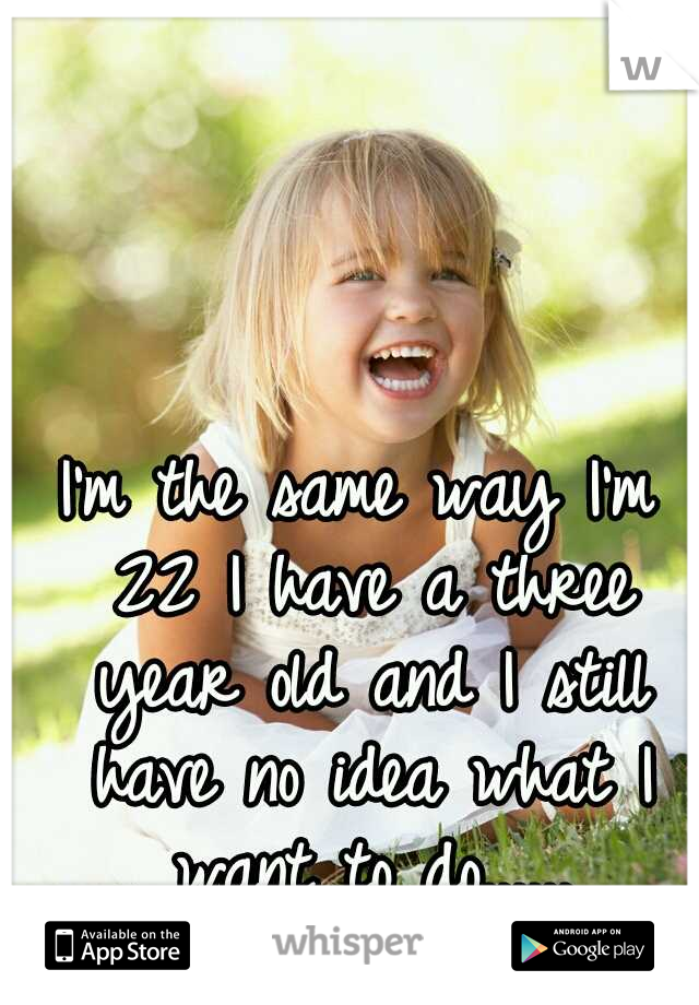 I'm the same way I'm 22 I have a three year old and I still have no idea what I want to do......