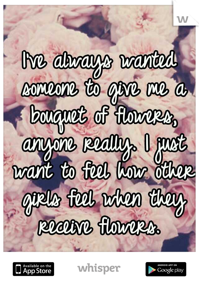 I've always wanted someone to give me a bouquet of flowers, anyone really. I just want to feel how other girls feel when they receive flowers. 