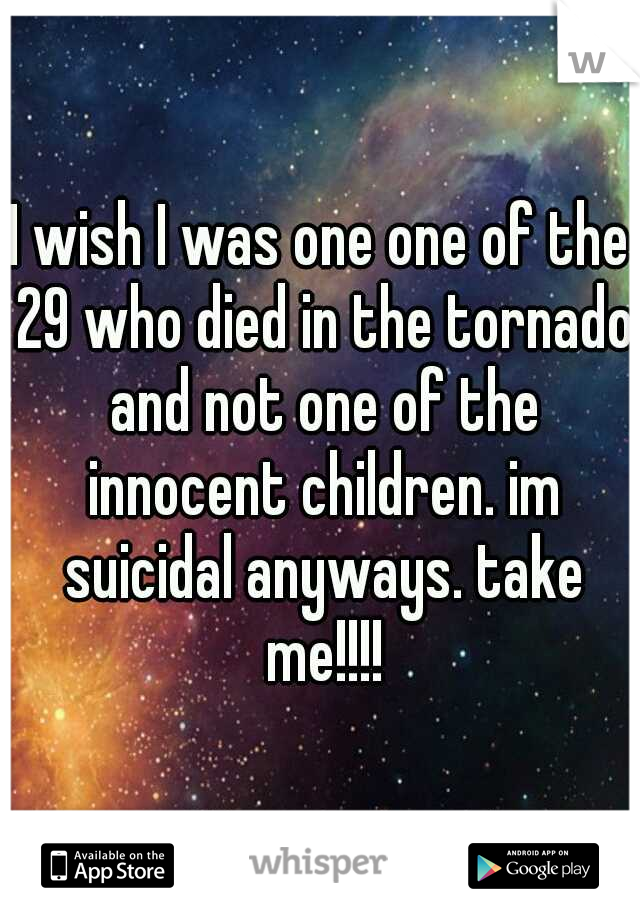 I wish I was one one of the 29 who died in the tornado and not one of the innocent children. im suicidal anyways. take me!!!!