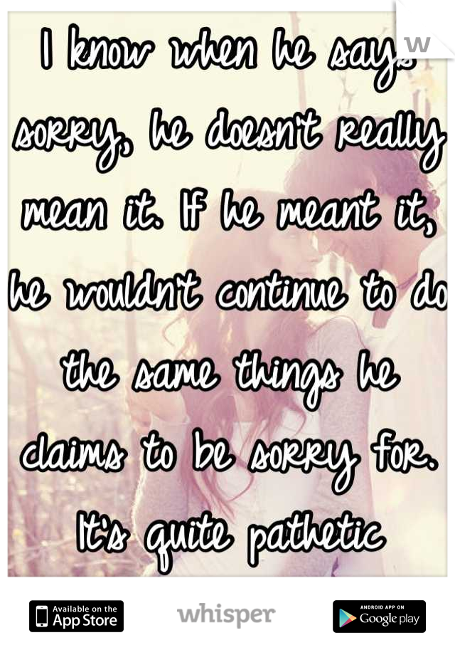 I know when he says sorry, he doesn't really mean it. If he meant it, he wouldn't continue to do the same things he claims to be sorry for. It's quite pathetic because I believe him every time