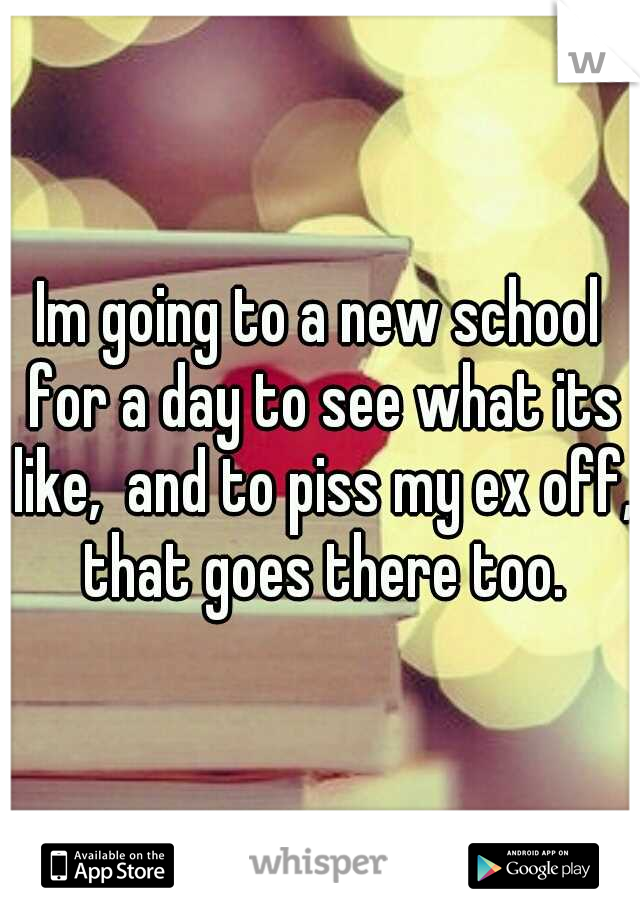 Im going to a new school for a day to see what its like,  and to piss my ex off, that goes there too.