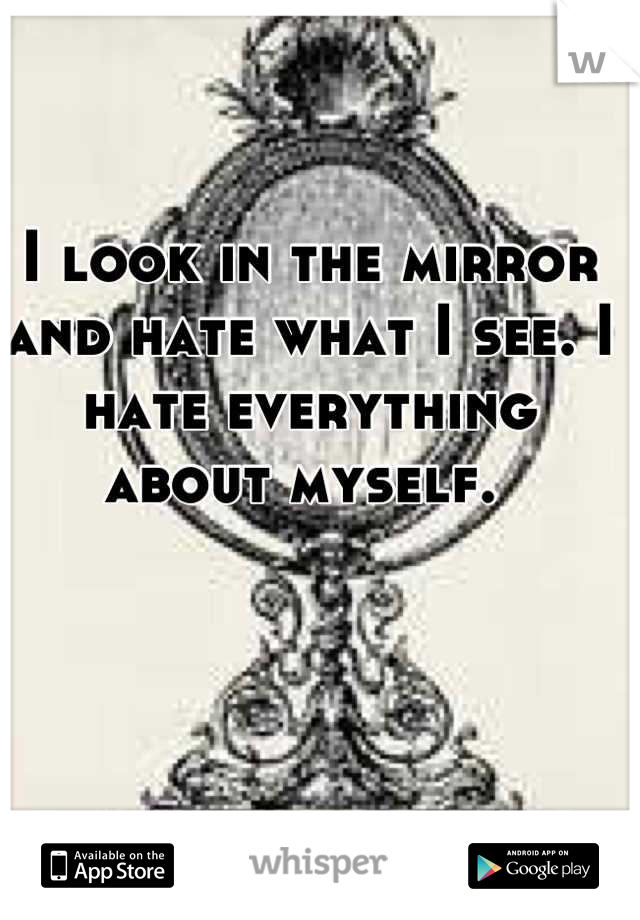 I look in the mirror and hate what I see. I hate everything about myself. 