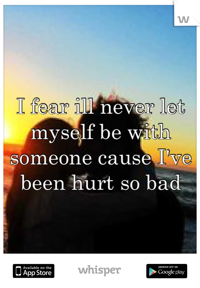 I fear ill never let myself be with someone cause I've been hurt so bad