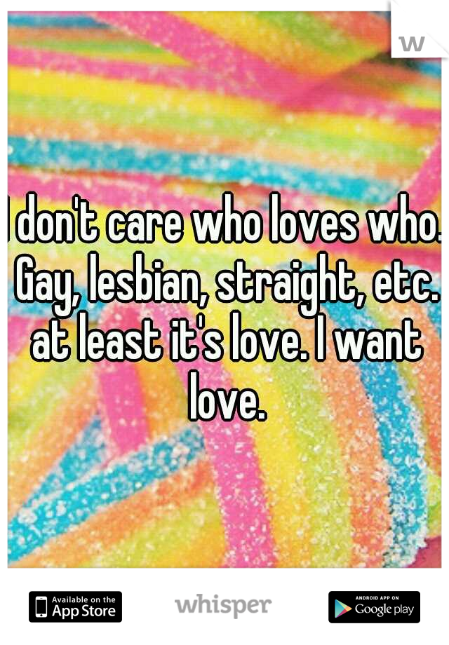 I don't care who loves who. Gay, lesbian, straight, etc. at least it's love. I want love.