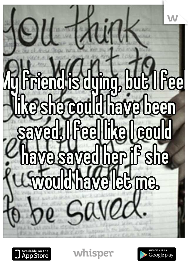 My friend is dying, but I feel like she could have been saved. I feel like I could have saved her if she would have let me.