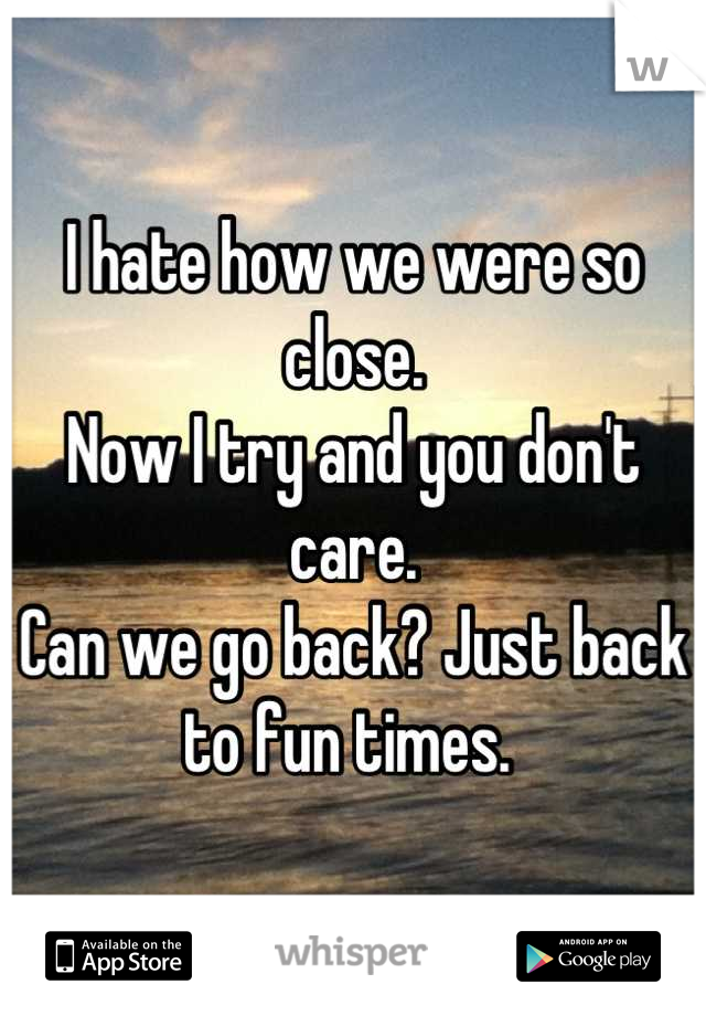 I hate how we were so close. 
Now I try and you don't care. 
Can we go back? Just back to fun times. 