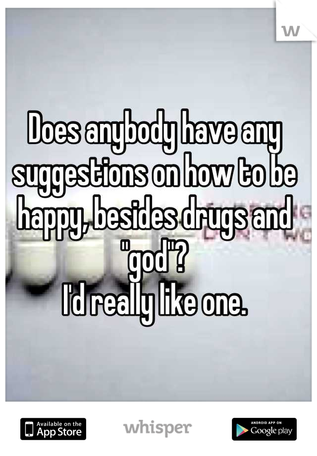 Does anybody have any suggestions on how to be happy, besides drugs and "god"? 
I'd really like one.