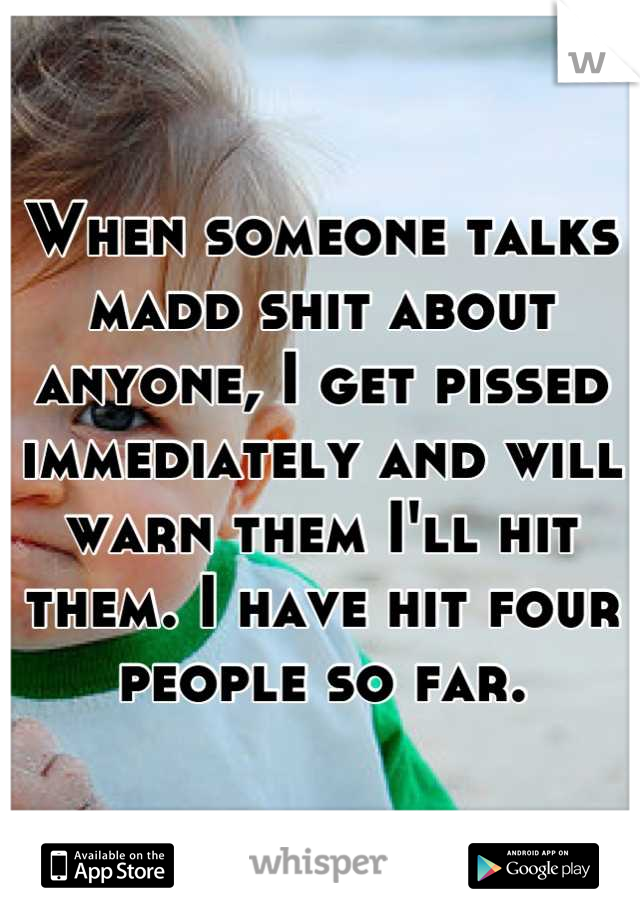 When someone talks madd shit about anyone, I get pissed immediately and will warn them I'll hit them. I have hit four people so far.