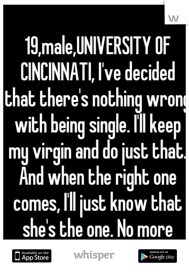 19,male,UNIVERSITY OF CINCINNATI, I've decided that there's nothing wrong with being single. I'll keep my virgin and do just that. And when the right one comes, I'll just know that she's the one. No more searching