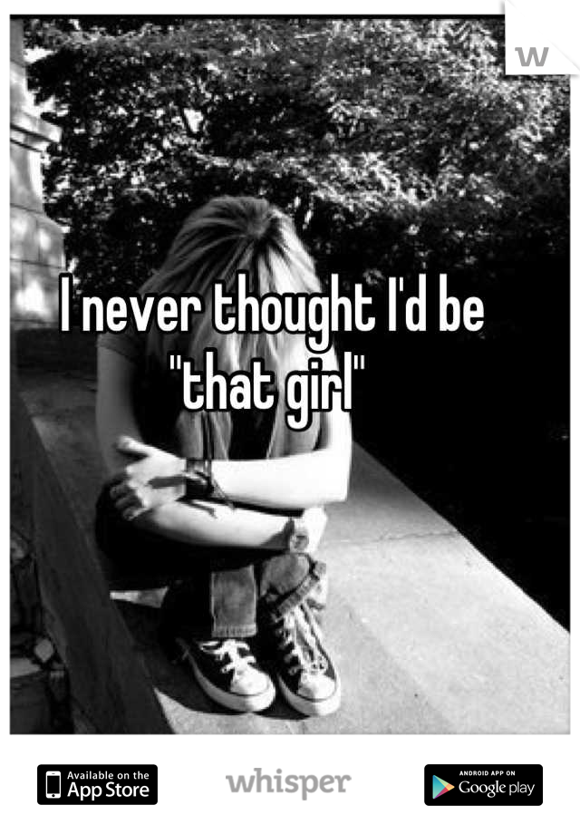 I never thought I'd be 
"that girl" 