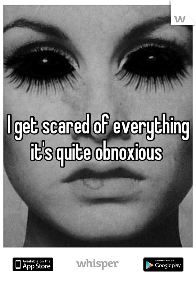 I get scared of everything it's quite obnoxious 