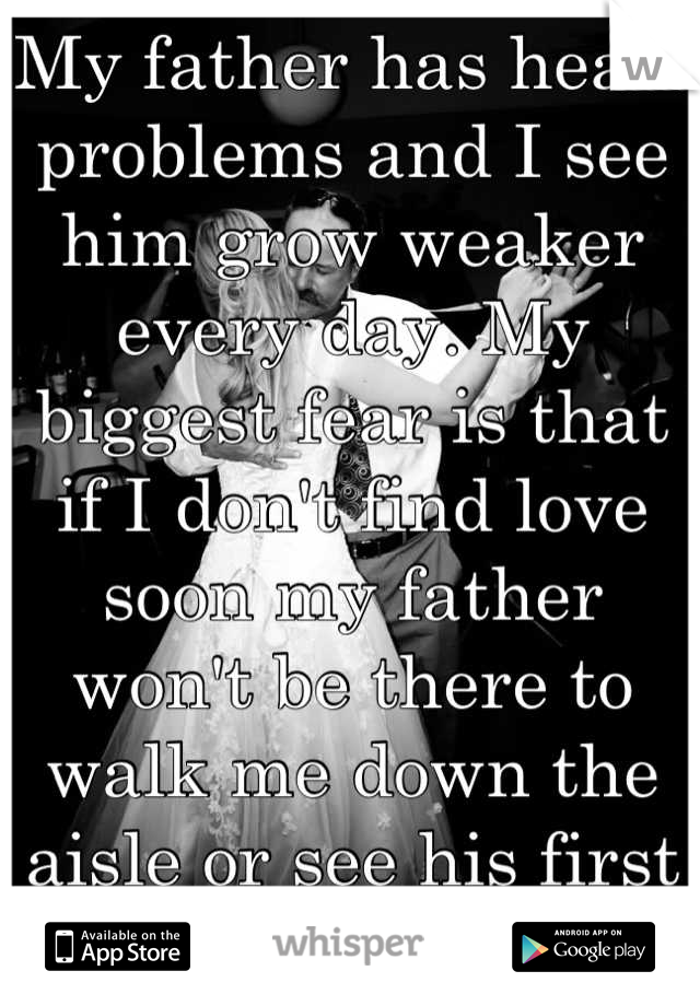 My father has heart problems and I see him grow weaker every day. My biggest fear is that if I don't find love soon my father won't be there to walk me down the aisle or see his first grandchild. 