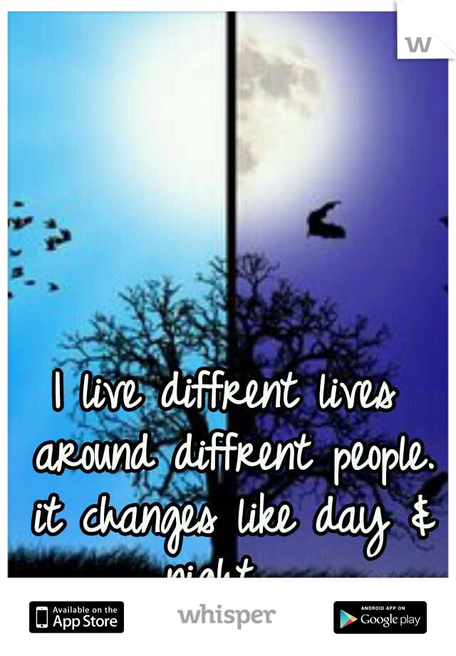 I live diffrent lives around diffrent people. it changes like day & night ...