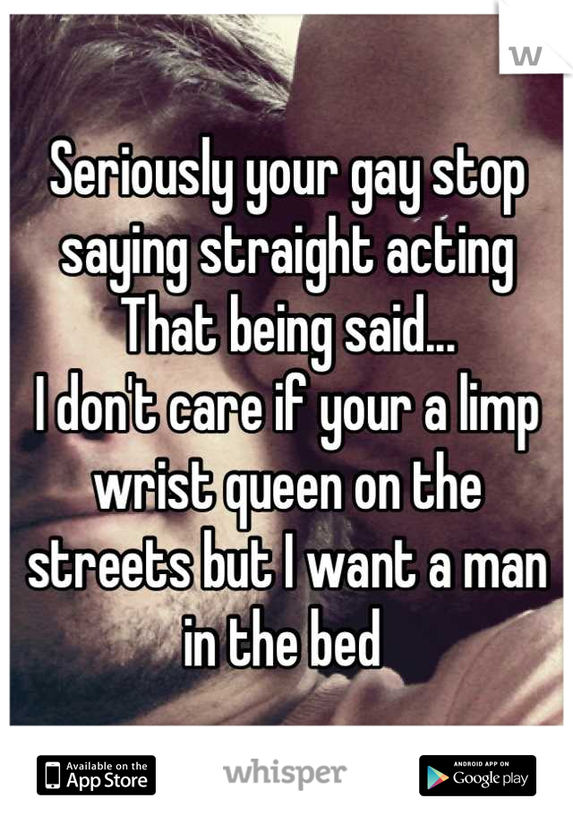 Seriously your gay stop saying straight acting  
That being said... 
I don't care if your a limp wrist queen on the streets but I want a man in the bed 