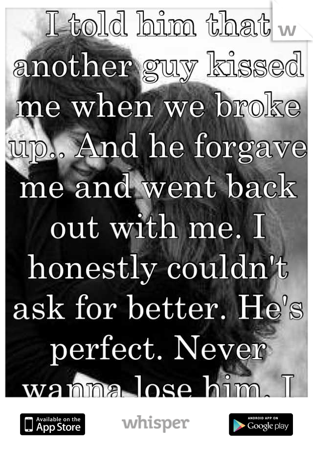 I told him that another guy kissed me when we broke up.. And he forgave me and went back out with me. I honestly couldn't ask for better. He's perfect. Never wanna lose him. I love you.<33