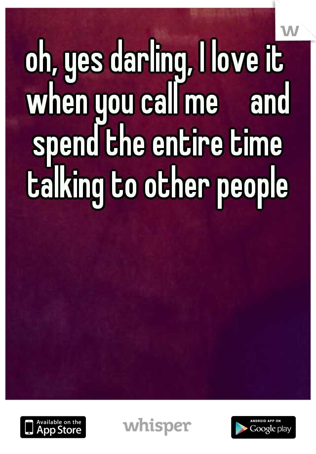 oh, yes darling, I love it when you call me

and spend the entire time talking to other people