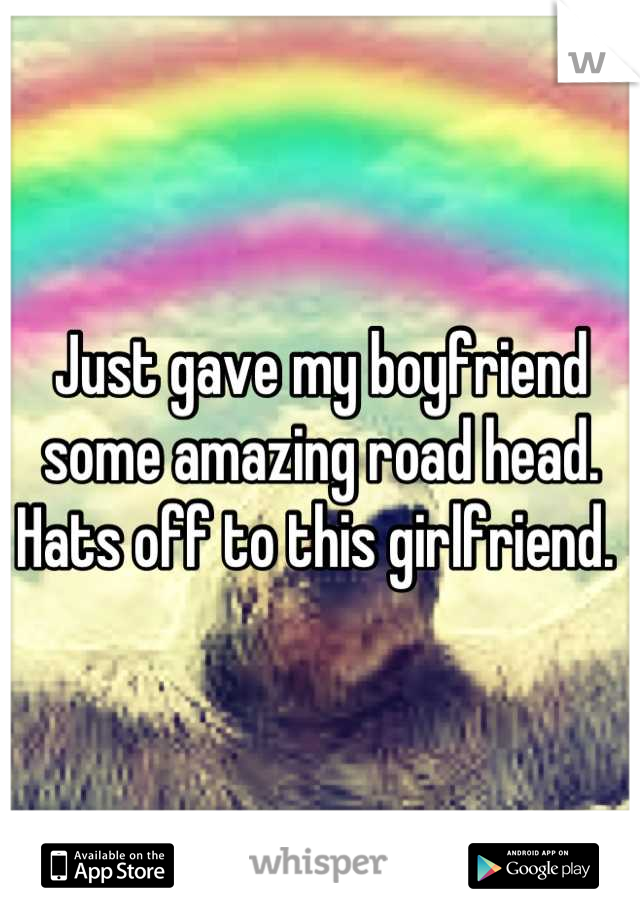 Just gave my boyfriend some amazing road head. Hats off to this girlfriend. 