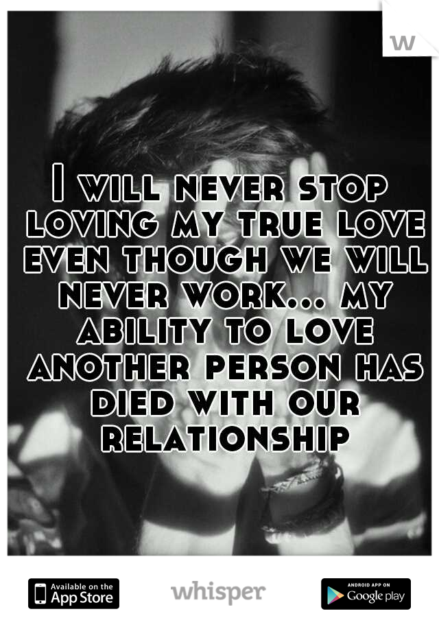 I will never stop loving my true love even though we will never work... my ability to love another person has died with our relationship