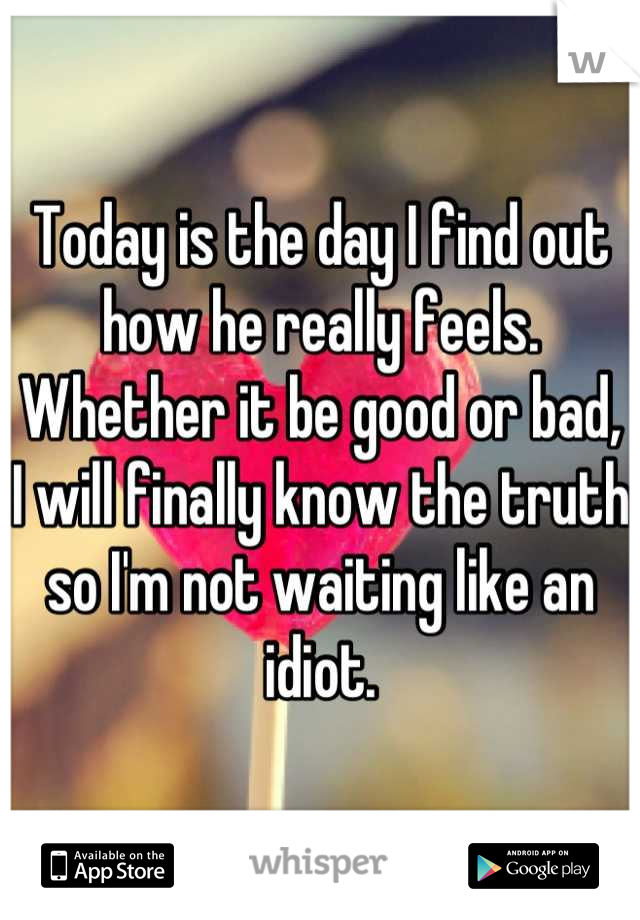 Today is the day I find out how he really feels. Whether it be good or bad, I will finally know the truth so I'm not waiting like an idiot.