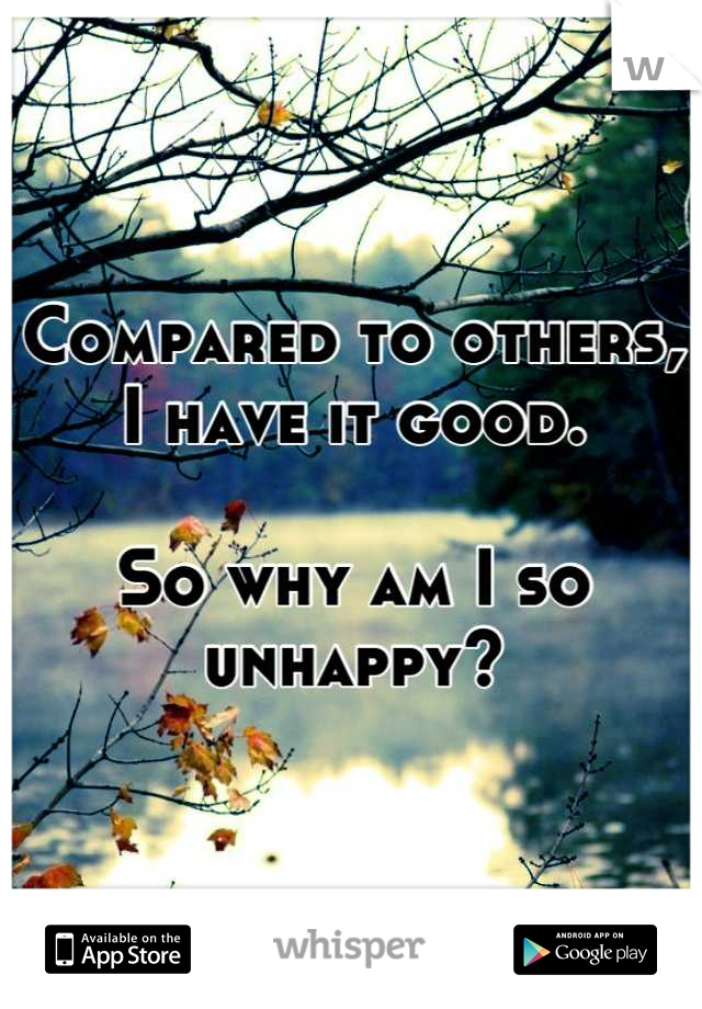 Compared to others, I have it good. 

So why am I so unhappy?