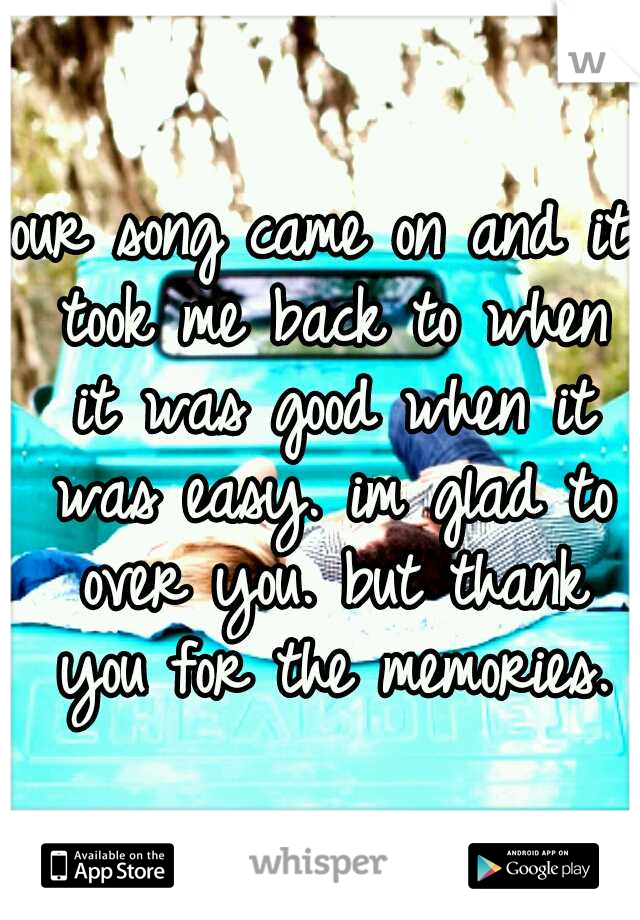 our song came on and it took me back to when it was good when it was easy. im glad to over you. but thank you for the memories.