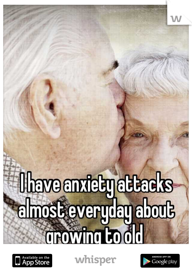 I have anxiety attacks almost everyday about growing to old 