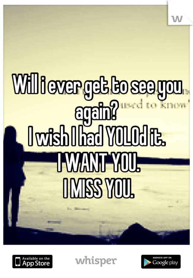 Will i ever get to see you again?
I wish I had YOLOd it.
 I WANT YOU.
 I MISS YOU.