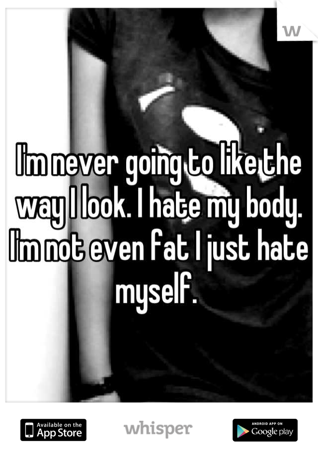 I'm never going to like the way I look. I hate my body. I'm not even fat I just hate myself. 