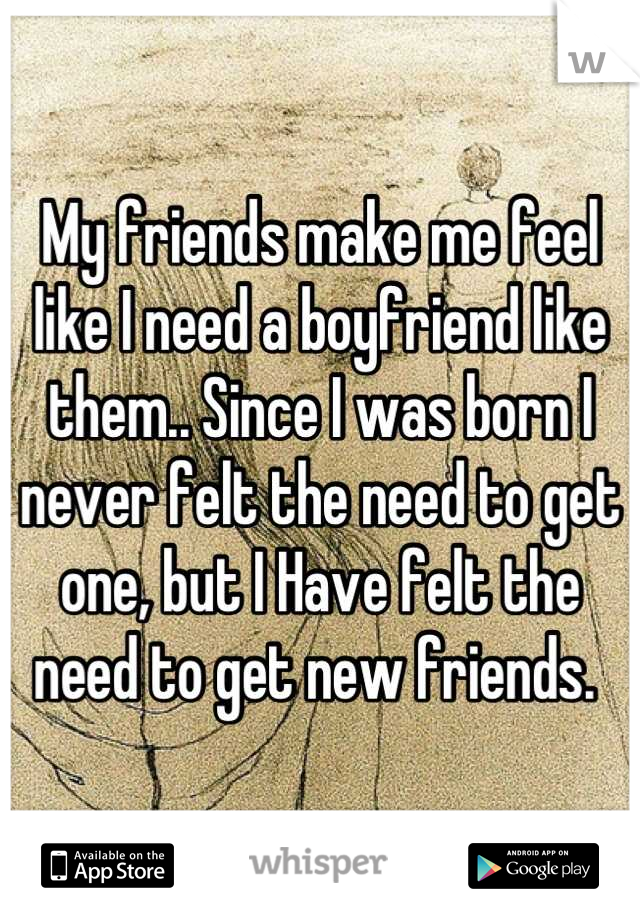 My friends make me feel like I need a boyfriend like them.. Since I was born I never felt the need to get one, but I Have felt the need to get new friends. 