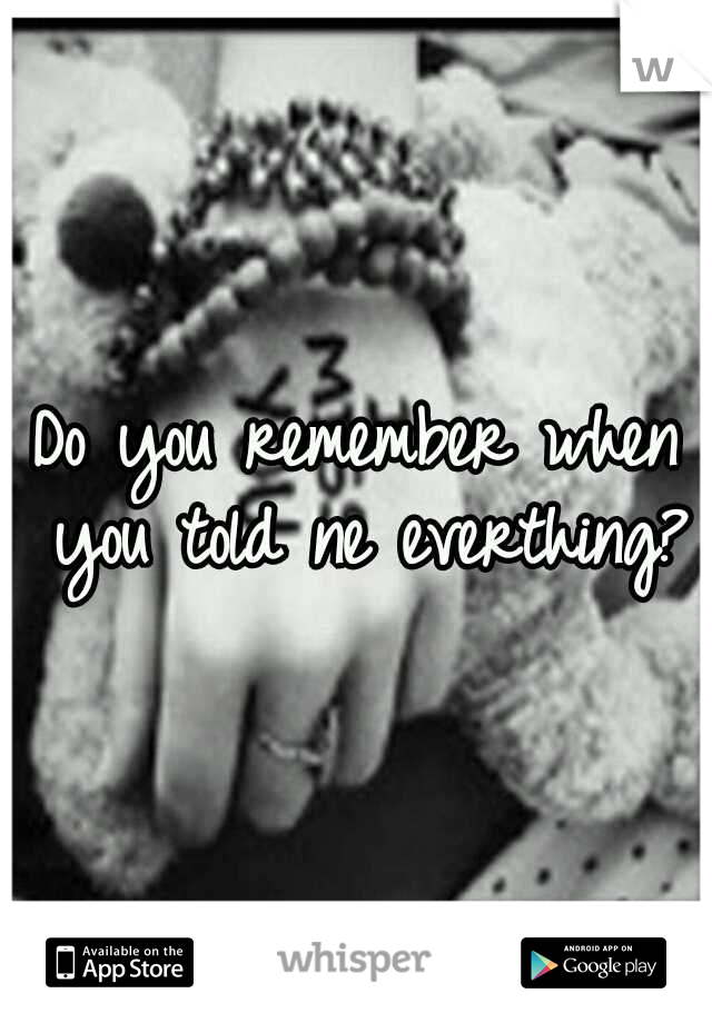 Do you remember when you told ne everthing?