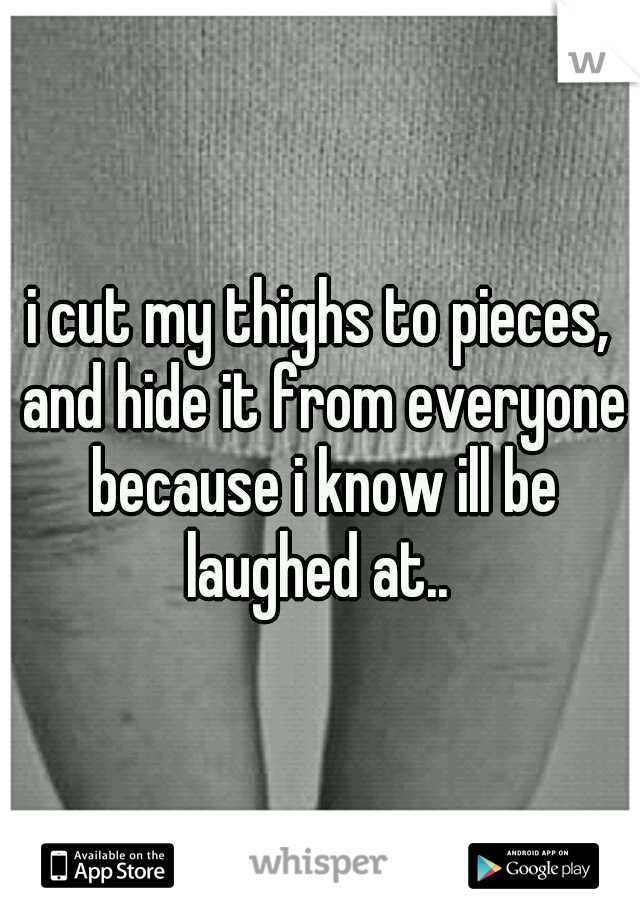 i cut my thighs to pieces, and hide it from everyone because i know ill be laughed at.. 