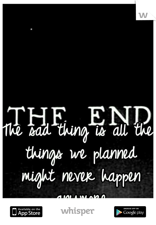 The sad thing is all the things we planned might never happen anymore