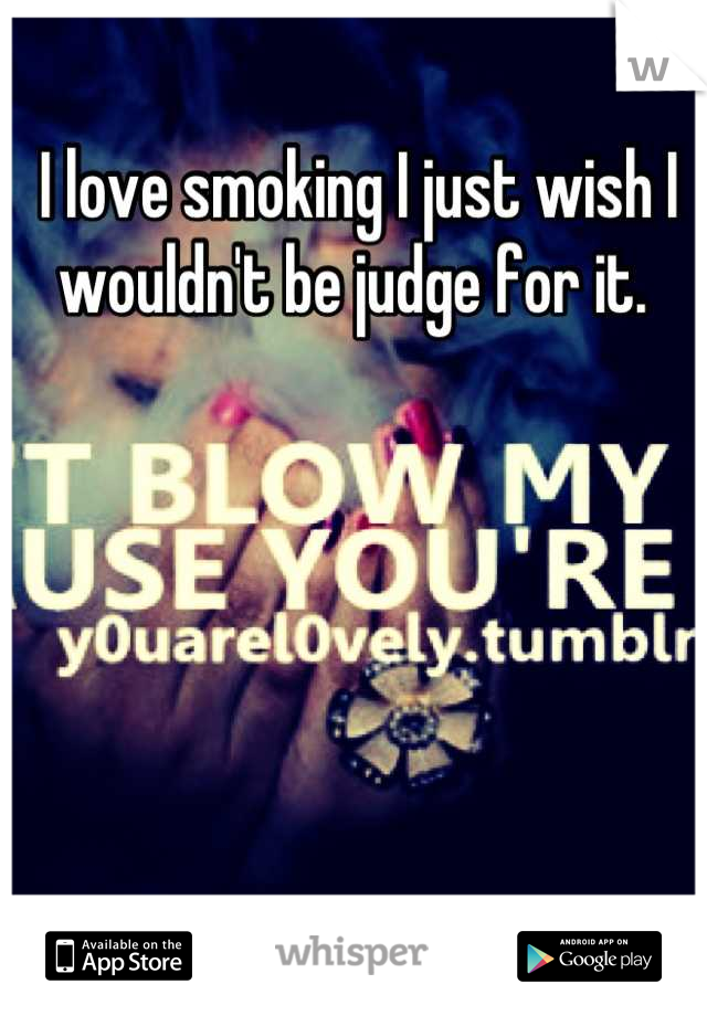 I love smoking I just wish I wouldn't be judge for it. 