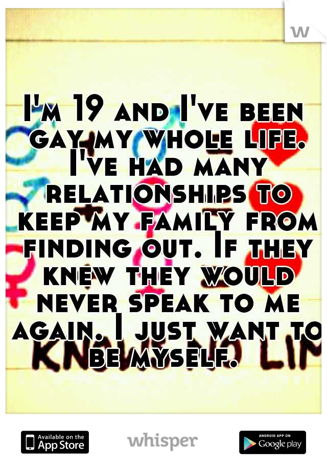 I'm 19 and I've been gay my whole life. I've had many relationships to keep my family from finding out. If they knew they would never speak to me again. I just want to be myself. 