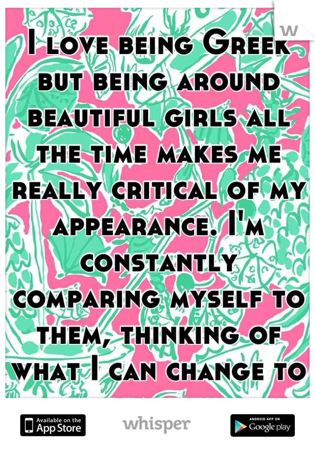 I love being Greek but being around beautiful girls all the time makes me really critical of my appearance. I'm constantly comparing myself to them, thinking of what I can change to be beautiful. 