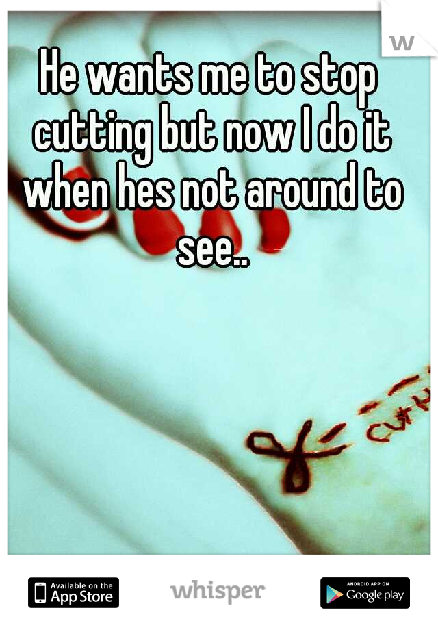 He wants me to stop cutting but now I do it when hes not around to see..