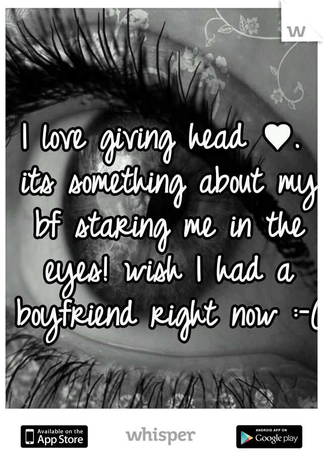 I love giving head ♥. its something about my bf staring me in the eyes! wish I had a boyfriend right now :-(