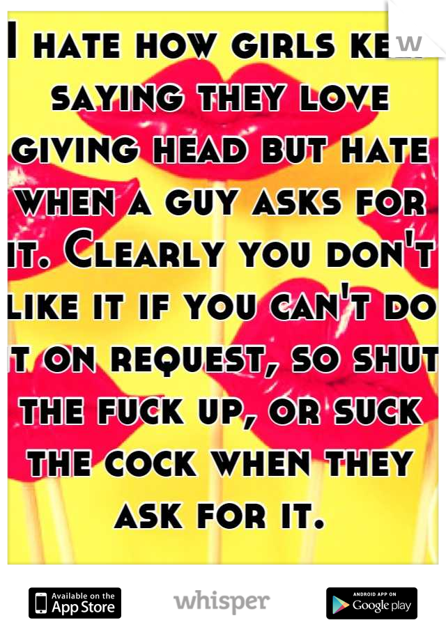 I hate how girls keep saying they love giving head but hate when a guy asks for it. Clearly you don't like it if you can't do it on request, so shut the fuck up, or suck the cock when they ask for it.