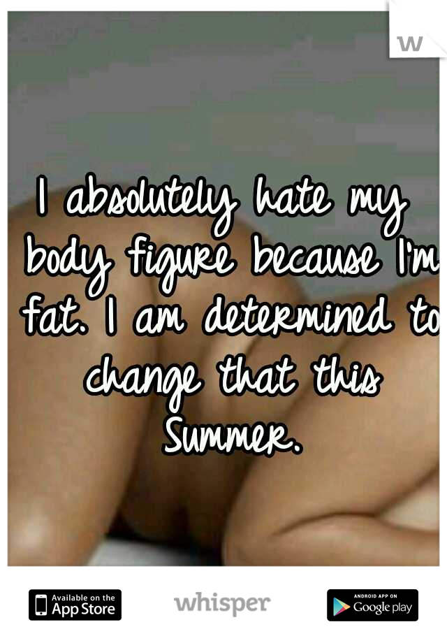 I absolutely hate my body figure because I'm fat. I am determined to change that this Summer.