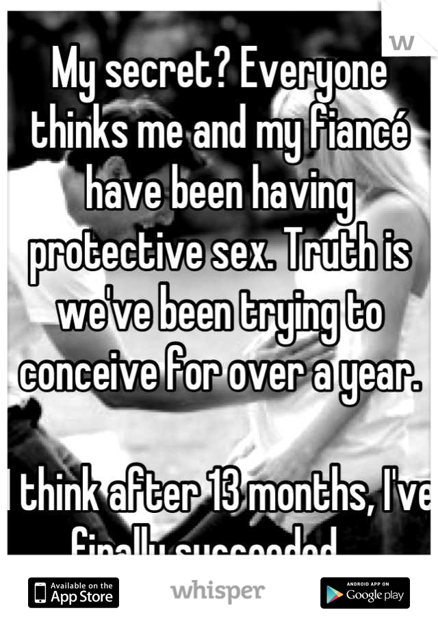 My secret? Everyone thinks me and my fiancé have been having protective sex. Truth is we've been trying to conceive for over a year. 

I think after 13 months, I've finally succeeded... 