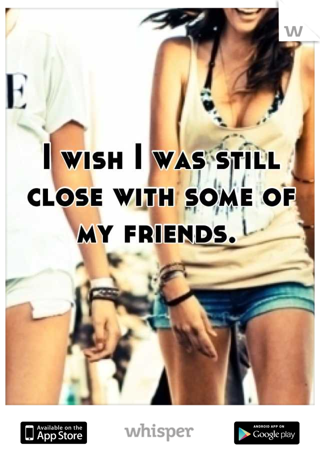 I wish I was still close with some of my friends. 