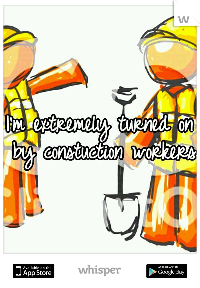 I'm extremely turned on by constuction workers