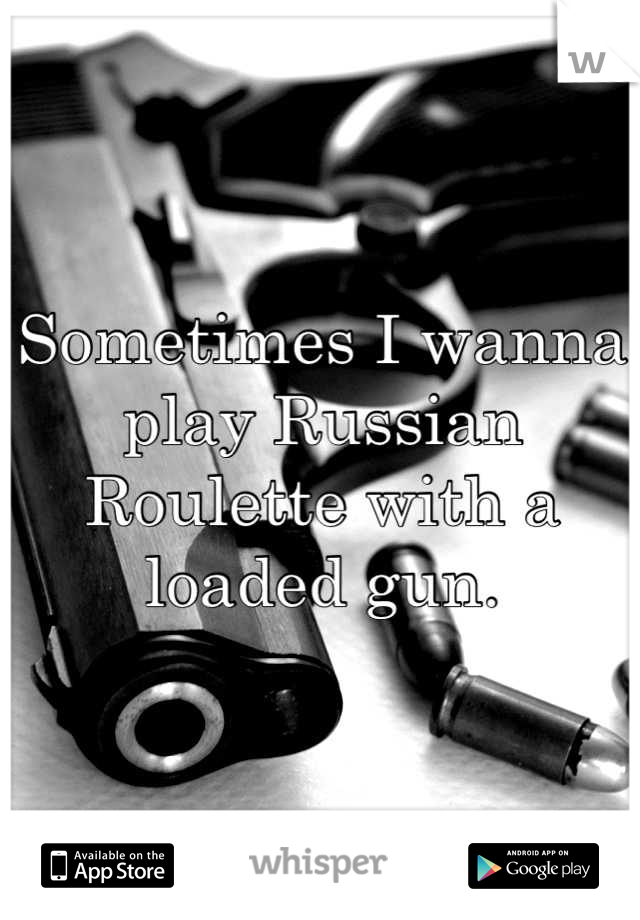 Sometimes I wanna play Russian Roulette with a loaded gun.