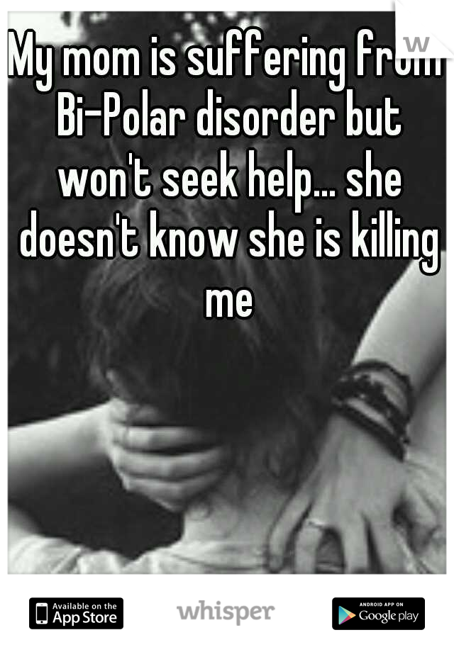 My mom is suffering from Bi-Polar disorder but won't seek help... she doesn't know she is killing me