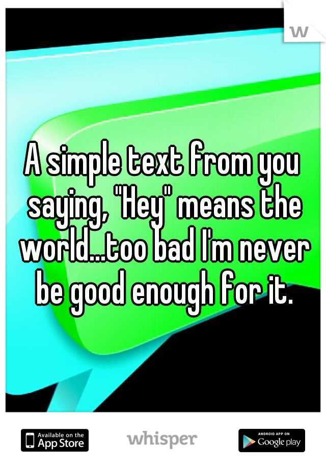 A simple text from you saying, "Hey" means the world...too bad I'm never be good enough for it.