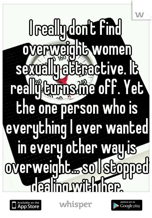 I really don't find overweight women sexually attractive. It really turns me off. Yet the one person who is everything I ever wanted in every other way is overweight... so I stopped dealing with her.