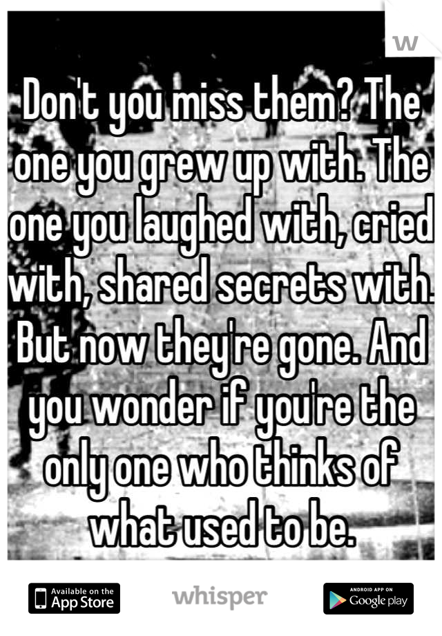 Don't you miss them? The one you grew up with. The one you laughed with, cried with, shared secrets with. But now they're gone. And you wonder if you're the only one who thinks of what used to be.