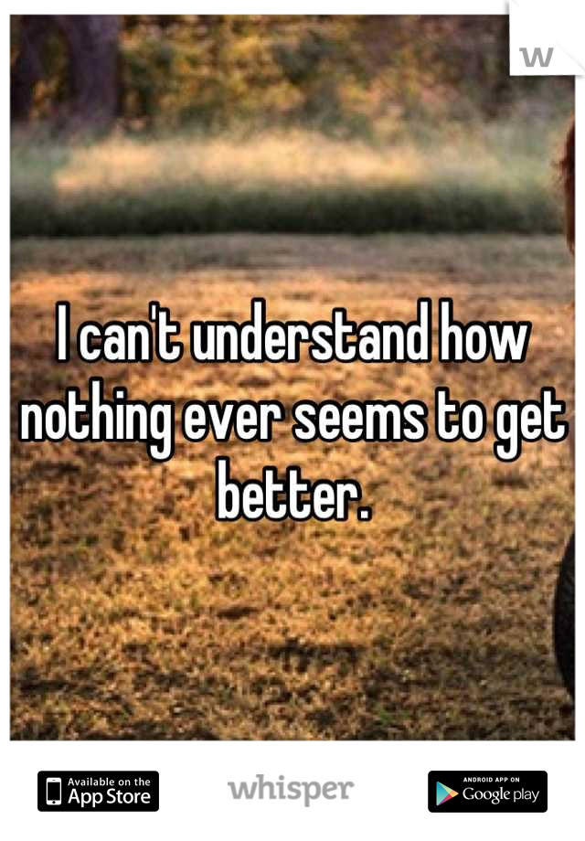 I can't understand how nothing ever seems to get better.