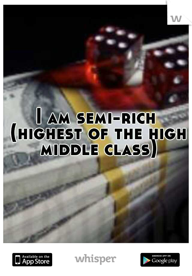 I am semi-rich (highest of the high middle class)