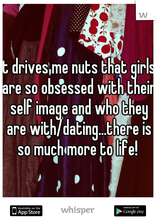 It drives me nuts that girls are so obsessed with their self image and who they are with/dating...there is so much more to life! 